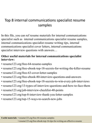 Top 8 internal communications specialist resume
samples
In this file, you can ref resume materials for internal communications
specialist such as internal communications specialist resume samples,
internal communications specialist resume writing tips, internal
communications specialist cover letters, internal communications
specialist interview questions with answers…
Other useful materials for internal communications specialist
interview:
• resume123.org/free-64-resume-samples
• resume123.org/free-ebook-top-18-secrets-for-writing-the-killer-resume
• resume123.org/free-63-cover-letter-samples
• resume123.org/free-ebook-80-interview-questions-and-answers
• resume123.org/free-ebook-top-18-secrets-to-win-every-job-interviews
• resume123.org/13-types-of-interview-questions-and-how-to-face-them
• resume123.org/job-interview-checklist-40-points
• resume123.org/top-8-interview-thank-you-letter-samples
• resume123.org/top-15-ways-to-search-new-jobs
Useful materials: • resume123.org/free-64-resume-samples
• resume123.org/free-ebook-top-16-tips-for-writing-an-effective-resume
 