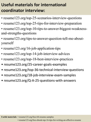 Useful materials for international
coordinator interview:
• resume123.org/top-25-scenarios-interview-questions
• resume123.org/top-25-tips-for-interview-preparation
• resume123.org/top-10-tips-to-answer-biggest-weakness-
and-strengths-questions
• resume123.org/tips-to-answer-question-tell-me-about-
yourself
• resume123.org/16-job-application-tips
• resume123.org/top-14-job-interview-advices
• resume123.org/top-18-best-interview-practices
• resume123.org/25-career-goals-examples
• resume123.org/top-36-technical-interview-questions
• resume123.org/18-job-interview-exam-samples
• resume123.org/Q-A-25-questions-with-answers
Useful materials: • resume123.org/free-64-resume-samples
• resume123.org/free-ebook-top-16-tips-for-writing-an-effective-resume
 