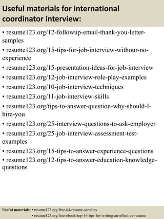 Useful materials for international
coordinator interview:
• resume123.org/12-followup-email-thank-you-letter-
samples
• resume123.org/15-tips-for-job-interview-withour-no-
experience
• resume123.org/15-presentation-ideas-for-job-interview
• resume123.org/12-job-interview-role-play-examples
• resume123.org/10-job-interview-techniques
• resume123.org/11-job-interview-skills
• resume123.org/tips-to-answer-question-why-should-I-
hire-you
• resume123.org/25-interview-questions-to-ask-employer
• resume123.org/25-job-interview-assessment-test-
examples
• resume123.org/15-tips-to-answer-experience-questions
• resume123.org/12-tips-to-answer-education-knowledge-
questions
Useful materials: • resume123.org/free-64-resume-samples
• resume123.org/free-ebook-top-16-tips-for-writing-an-effective-resume
 