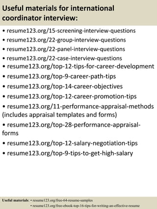 Useful materials for international
coordinator interview:
• resume123.org/15-screening-interview-questions
• resume123.org/22-group-interview-questions
• resume123.org/22-panel-interview-questions
• resume123.org/22-case-interview-questions
• resume123.org/top-12-tips-for-career-development
• resume123.org/top-9-career-path-tips
• resume123.org/top-14-career-objectives
• resume123.org/top-12-career-promotion-tips
• resume123.org/11-performance-appraisal-methods
(includes appraisal templates and forms)
• resume123.org/top-28-performance-appraisal-
forms
• resume123.org/top-12-salary-negotiation-tips
• resume123.org/top-9-tips-to-get-high-salary
Useful materials: • resume123.org/free-64-resume-samples
• resume123.org/free-ebook-top-16-tips-for-writing-an-effective-resume
 