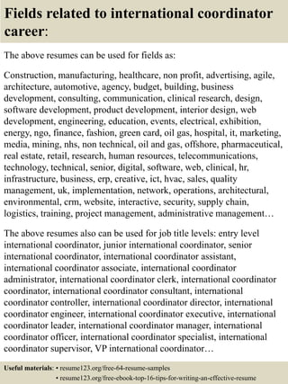Fields related to international coordinator
career:
The above resumes can be used for fields as:
Construction, manufacturing, healthcare, non profit, advertising, agile,
architecture, automotive, agency, budget, building, business
development, consulting, communication, clinical research, design,
software development, product development, interior design, web
development, engineering, education, events, electrical, exhibition,
energy, ngo, finance, fashion, green card, oil gas, hospital, it, marketing,
media, mining, nhs, non technical, oil and gas, offshore, pharmaceutical,
real estate, retail, research, human resources, telecommunications,
technology, technical, senior, digital, software, web, clinical, hr,
infrastructure, business, erp, creative, ict, hvac, sales, quality
management, uk, implementation, network, operations, architectural,
environmental, crm, website, interactive, security, supply chain,
logistics, training, project management, administrative management…
The above resumes also can be used for job title levels: entry level
international coordinator, junior international coordinator, senior
international coordinator, international coordinator assistant,
international coordinator associate, international coordinator
administrator, international coordinator clerk, international coordinator
coordinator, international coordinator consultant, international
coordinator controller, international coordinator director, international
coordinator engineer, international coordinator executive, international
coordinator leader, international coordinator manager, international
coordinator officer, international coordinator specialist, international
coordinator supervisor, VP international coordinator…
Useful materials: • resume123.org/free-64-resume-samples
• resume123.org/free-ebook-top-16-tips-for-writing-an-effective-resume
 