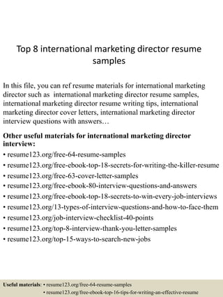 Top 8 international marketing director resume
samples
In this file, you can ref resume materials for international marketing
director such as international marketing director resume samples,
international marketing director resume writing tips, international
marketing director cover letters, international marketing director
interview questions with answers…
Other useful materials for international marketing director
interview:
• resume123.org/free-64-resume-samples
• resume123.org/free-ebook-top-18-secrets-for-writing-the-killer-resume
• resume123.org/free-63-cover-letter-samples
• resume123.org/free-ebook-80-interview-questions-and-answers
• resume123.org/free-ebook-top-18-secrets-to-win-every-job-interviews
• resume123.org/13-types-of-interview-questions-and-how-to-face-them
• resume123.org/job-interview-checklist-40-points
• resume123.org/top-8-interview-thank-you-letter-samples
• resume123.org/top-15-ways-to-search-new-jobs
Useful materials: • resume123.org/free-64-resume-samples
• resume123.org/free-ebook-top-16-tips-for-writing-an-effective-resume
 