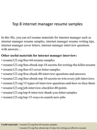 Top 8 internet manager resume samples
In this file, you can ref resume materials for internet manager such as
internet manager resume samples, internet manager resume writing tips,
internet manager cover letters, internet manager interview questions
with answers…
Other useful materials for internet manager interview:
• resume123.org/free-64-resume-samples
• resume123.org/free-ebook-top-18-secrets-for-writing-the-killer-resume
• resume123.org/free-63-cover-letter-samples
• resume123.org/free-ebook-80-interview-questions-and-answers
• resume123.org/free-ebook-top-18-secrets-to-win-every-job-interviews
• resume123.org/13-types-of-interview-questions-and-how-to-face-them
• resume123.org/job-interview-checklist-40-points
• resume123.org/top-8-interview-thank-you-letter-samples
• resume123.org/top-15-ways-to-search-new-jobs
Useful materials: • resume123.org/free-64-resume-samples
• resume123.org/free-ebook-top-16-tips-for-writing-an-effective-resume
 