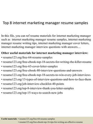 Top 8 internet marketing manager resume samples
In this file, you can ref resume materials for internet marketing manager
such as internet marketing manager resume samples, internet marketing
manager resume writing tips, internet marketing manager cover letters,
internet marketing manager interview questions with answers…
Other useful materials for internet marketing manager interview:
• resume123.org/free-64-resume-samples
• resume123.org/free-ebook-top-18-secrets-for-writing-the-killer-resume
• resume123.org/free-63-cover-letter-samples
• resume123.org/free-ebook-80-interview-questions-and-answers
• resume123.org/free-ebook-top-18-secrets-to-win-every-job-interviews
• resume123.org/13-types-of-interview-questions-and-how-to-face-them
• resume123.org/job-interview-checklist-40-points
• resume123.org/top-8-interview-thank-you-letter-samples
• resume123.org/top-15-ways-to-search-new-jobs
Useful materials: • resume123.org/free-64-resume-samples
• resume123.org/free-ebook-top-16-tips-for-writing-an-effective-resume
 