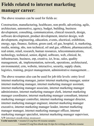 Fields related to internet marketing
manager career:
The above resumes can be used for fields as:
Construction, manufacturing, healthcare, non profit, advertising, agile,
architecture, automotive, agency, budget, building, business
development, consulting, communication, clinical research, design,
software development, product development, interior design, web
development, engineering, education, events, electrical, exhibition,
energy, ngo, finance, fashion, green card, oil gas, hospital, it, marketing,
media, mining, nhs, non technical, oil and gas, offshore, pharmaceutical,
real estate, retail, research, human resources, telecommunications,
technology, technical, senior, digital, software, web, clinical, hr,
infrastructure, business, erp, creative, ict, hvac, sales, quality
management, uk, implementation, network, operations, architectural,
environmental, crm, website, interactive, security, supply chain,
logistics, training, project management, administrative management…
The above resumes also can be used for job title levels: entry level
internet marketing manager, junior internet marketing manager, senior
internet marketing manager, internet marketing manager assistant,
internet marketing manager associate, internet marketing manager
administrator, internet marketing manager clerk, internet marketing
manager coordinator, internet marketing manager consultant, internet
marketing manager controller, internet marketing manager director,
internet marketing manager engineer, internet marketing manager
executive, internet marketing manager leader, internet marketing
manager manager, internet marketing manager officer, internet
marketing manager specialist, internet marketing manager supervisor,
VP internet marketing manager…
Useful materials: • resume123.org/free-64-resume-samples
• resume123.org/free-ebook-top-16-tips-for-writing-an-effective-resume
 
