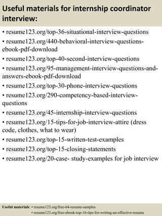 Useful materials for internship coordinator
interview:
• resume123.org/top-36-situational-interview-questions
• resume123.org/440-behavioral-interview-questions-
ebook-pdf-download
• resume123.org/top-40-second-interview-questions
• resume123.org/95-management-interview-questions-and-
answers-ebook-pdf-download
• resume123.org/top-30-phone-interview-questions
• resume123.org/290-competency-based-interview-
questions
• resume123.org/45-internship-interview-questions
• resume123.org/15-tips-for-job-interview-attire (dress
code, clothes, what to wear)
• resume123.org/top-15-written-test-examples
• resume123.org/top-15-closing-statements
• resume123.org/20-case- study-examples for job interview
Useful materials: • resume123.org/free-64-resume-samples
• resume123.org/free-ebook-top-16-tips-for-writing-an-effective-resume
 