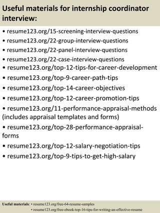 Useful materials for internship coordinator
interview:
• resume123.org/15-screening-interview-questions
• resume123.org/22-group-interview-questions
• resume123.org/22-panel-interview-questions
• resume123.org/22-case-interview-questions
• resume123.org/top-12-tips-for-career-development
• resume123.org/top-9-career-path-tips
• resume123.org/top-14-career-objectives
• resume123.org/top-12-career-promotion-tips
• resume123.org/11-performance-appraisal-methods
(includes appraisal templates and forms)
• resume123.org/top-28-performance-appraisal-
forms
• resume123.org/top-12-salary-negotiation-tips
• resume123.org/top-9-tips-to-get-high-salary
Useful materials: • resume123.org/free-64-resume-samples
• resume123.org/free-ebook-top-16-tips-for-writing-an-effective-resume
 