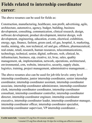 Fields related to internship coordinator
career:
The above resumes can be used for fields as:
Construction, manufacturing, healthcare, non profit, advertising, agile,
architecture, automotive, agency, budget, building, business
development, consulting, communication, clinical research, design,
software development, product development, interior design, web
development, engineering, education, events, electrical, exhibition,
energy, ngo, finance, fashion, green card, oil gas, hospital, it, marketing,
media, mining, nhs, non technical, oil and gas, offshore, pharmaceutical,
real estate, retail, research, human resources, telecommunications,
technology, technical, senior, digital, software, web, clinical, hr,
infrastructure, business, erp, creative, ict, hvac, sales, quality
management, uk, implementation, network, operations, architectural,
environmental, crm, website, interactive, security, supply chain,
logistics, training, project management, administrative management…
The above resumes also can be used for job title levels: entry level
internship coordinator, junior internship coordinator, senior internship
coordinator, internship coordinator assistant, internship coordinator
associate, internship coordinator administrator, internship coordinator
clerk, internship coordinator coordinator, internship coordinator
consultant, internship coordinator controller, internship coordinator
director, internship coordinator engineer, internship coordinator
executive, internship coordinator leader, internship coordinator manager,
internship coordinator officer, internship coordinator specialist,
internship coordinator supervisor, VP internship coordinator…
Useful materials: • resume123.org/free-64-resume-samples
• resume123.org/free-ebook-top-16-tips-for-writing-an-effective-resume
 