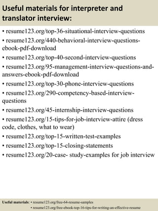 Useful materials for interpreter and
translator interview:
• resume123.org/top-36-situational-interview-questions
• resume123.org/440-behavioral-interview-questions-
ebook-pdf-download
• resume123.org/top-40-second-interview-questions
• resume123.org/95-management-interview-questions-and-
answers-ebook-pdf-download
• resume123.org/top-30-phone-interview-questions
• resume123.org/290-competency-based-interview-
questions
• resume123.org/45-internship-interview-questions
• resume123.org/15-tips-for-job-interview-attire (dress
code, clothes, what to wear)
• resume123.org/top-15-written-test-examples
• resume123.org/top-15-closing-statements
• resume123.org/20-case- study-examples for job interview
Useful materials: • resume123.org/free-64-resume-samples
• resume123.org/free-ebook-top-16-tips-for-writing-an-effective-resume
 