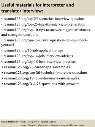 Useful materials for interpreter and
translator interview:
• resume123.org/top-25-scenarios-interview-questions
• resume123.org/top-25-tips-for-interview-preparation
• resume123.org/top-10-tips-to-answer-biggest-weakness-
and-strengths-questions
• resume123.org/tips-to-answer-question-tell-me-about-
yourself
• resume123.org/16-job-application-tips
• resume123.org/top-14-job-interview-advices
• resume123.org/top-18-best-interview-practices
• resume123.org/25-career-goals-examples
• resume123.org/top-36-technical-interview-questions
• resume123.org/18-job-interview-exam-samples
• resume123.org/Q-A-25-questions-with-answers
Useful materials: • resume123.org/free-64-resume-samples
• resume123.org/free-ebook-top-16-tips-for-writing-an-effective-resume
 