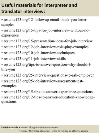 Useful materials for interpreter and
translator interview:
• resume123.org/12-followup-email-thank-you-letter-
samples
• resume123.org/15-tips-for-job-interview-withour-no-
experience
• resume123.org/15-presentation-ideas-for-job-interview
• resume123.org/12-job-interview-role-play-examples
• resume123.org/10-job-interview-techniques
• resume123.org/11-job-interview-skills
• resume123.org/tips-to-answer-question-why-should-I-
hire-you
• resume123.org/25-interview-questions-to-ask-employer
• resume123.org/25-job-interview-assessment-test-
examples
• resume123.org/15-tips-to-answer-experience-questions
• resume123.org/12-tips-to-answer-education-knowledge-
questions
Useful materials: • resume123.org/free-64-resume-samples
• resume123.org/free-ebook-top-16-tips-for-writing-an-effective-resume
 