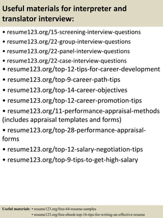 Useful materials for interpreter and
translator interview:
• resume123.org/15-screening-interview-questions
• resume123.org/22-group-interview-questions
• resume123.org/22-panel-interview-questions
• resume123.org/22-case-interview-questions
• resume123.org/top-12-tips-for-career-development
• resume123.org/top-9-career-path-tips
• resume123.org/top-14-career-objectives
• resume123.org/top-12-career-promotion-tips
• resume123.org/11-performance-appraisal-methods
(includes appraisal templates and forms)
• resume123.org/top-28-performance-appraisal-
forms
• resume123.org/top-12-salary-negotiation-tips
• resume123.org/top-9-tips-to-get-high-salary
Useful materials: • resume123.org/free-64-resume-samples
• resume123.org/free-ebook-top-16-tips-for-writing-an-effective-resume
 