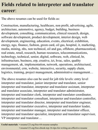 Fields related to interpreter and translator
career:
The above resumes can be used for fields as:
Construction, manufacturing, healthcare, non profit, advertising, agile,
architecture, automotive, agency, budget, building, business
development, consulting, communication, clinical research, design,
software development, product development, interior design, web
development, engineering, education, events, electrical, exhibition,
energy, ngo, finance, fashion, green card, oil gas, hospital, it, marketing,
media, mining, nhs, non technical, oil and gas, offshore, pharmaceutical,
real estate, retail, research, human resources, telecommunications,
technology, technical, senior, digital, software, web, clinical, hr,
infrastructure, business, erp, creative, ict, hvac, sales, quality
management, uk, implementation, network, operations, architectural,
environmental, crm, website, interactive, security, supply chain,
logistics, training, project management, administrative management…
The above resumes also can be used for job title levels: entry level
interpreter and translator, junior interpreter and translator, senior
interpreter and translator, interpreter and translator assistant, interpreter
and translator associate, interpreter and translator administrator,
interpreter and translator clerk, interpreter and translator coordinator,
interpreter and translator consultant, interpreter and translator controller,
interpreter and translator director, interpreter and translator engineer,
interpreter and translator executive, interpreter and translator leader,
interpreter and translator manager, interpreter and translator officer,
interpreter and translator specialist, interpreter and translator supervisor,
VP interpreter and translator…
Useful materials: • resume123.org/free-64-resume-samples
• resume123.org/free-ebook-top-16-tips-for-writing-an-effective-resume
 