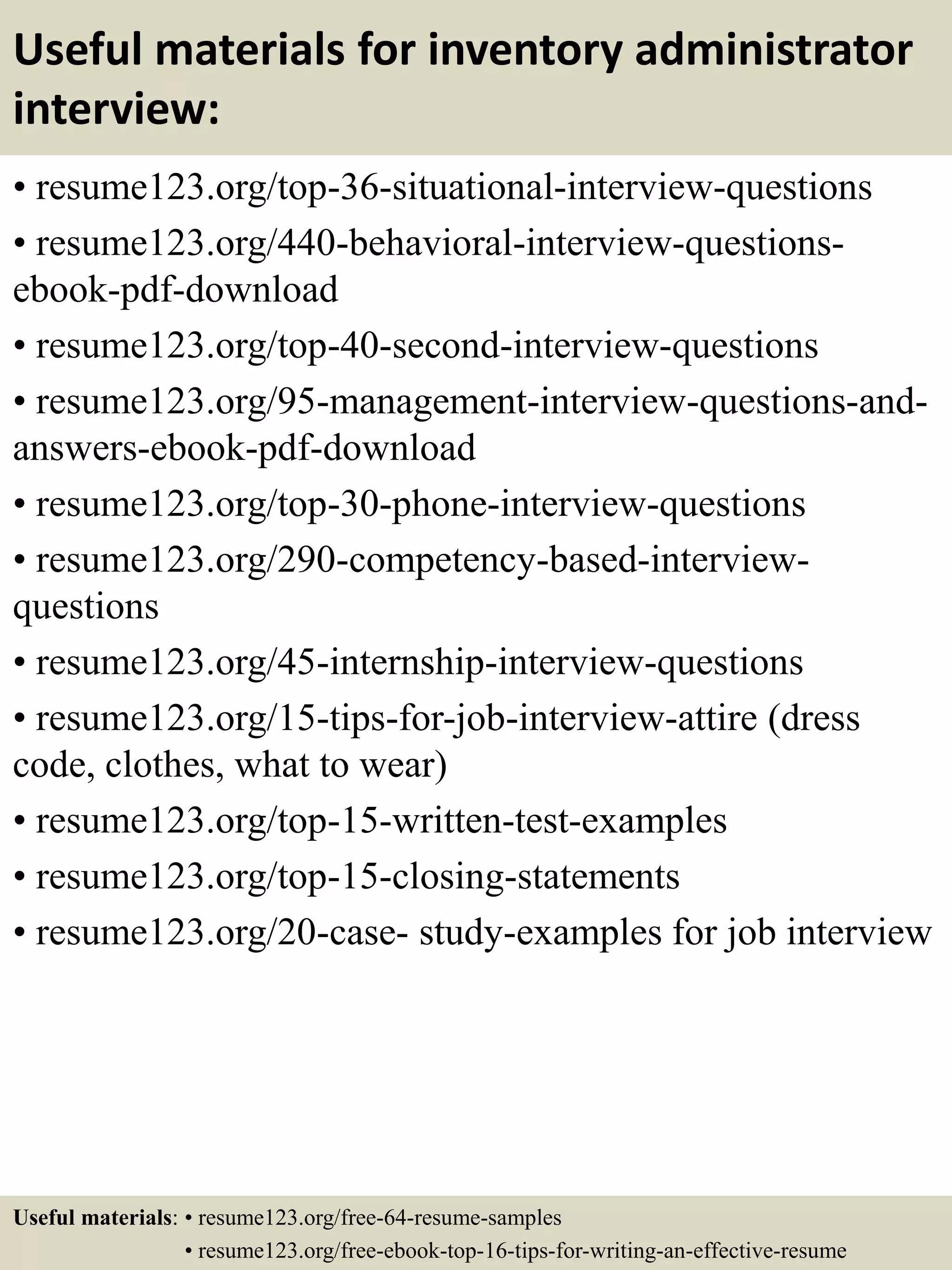 Useful materials for inventory administrator
interview:
• resume123.org/top-36-situational-interview-questions
• resume123.org/440-behavioral-interview-questions-
ebook-pdf-download
• resume123.org/top-40-second-interview-questions
• resume123.org/95-management-interview-questions-and-
answers-ebook-pdf-download
• resume123.org/top-30-phone-interview-questions
• resume123.org/290-competency-based-interview-
questions
• resume123.org/45-internship-interview-questions
• resume123.org/15-tips-for-job-interview-attire (dress
code, clothes, what to wear)
• resume123.org/top-15-written-test-examples
• resume123.org/top-15-closing-statements
• resume123.org/20-case- study-examples for job interview
Useful materials: • resume123.org/free-64-resume-samples
• resume123.org/free-ebook-top-16-tips-for-writing-an-effective-resume
 