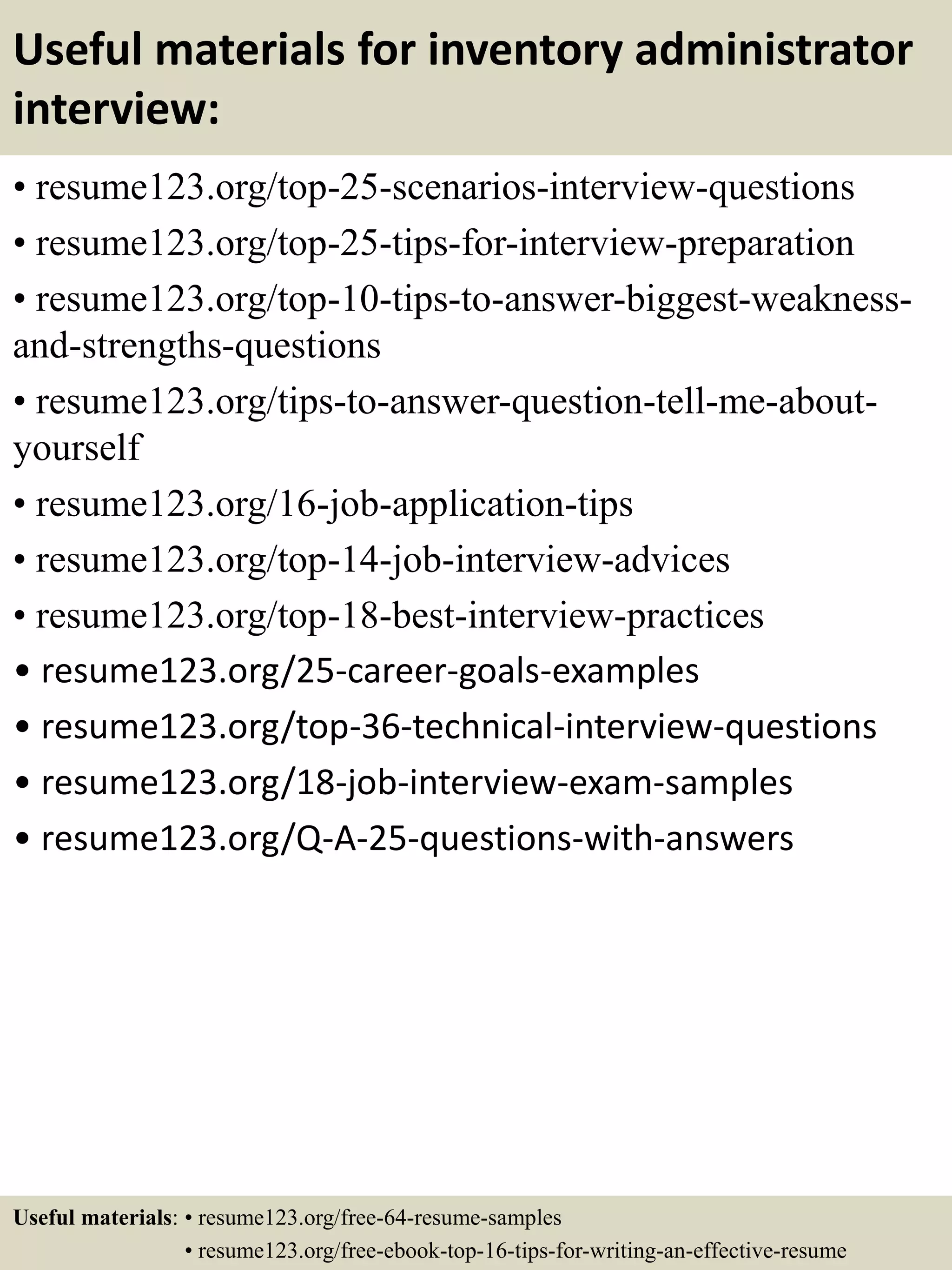 Useful materials for inventory administrator
interview:
• resume123.org/top-25-scenarios-interview-questions
• resume123.org/top-25-tips-for-interview-preparation
• resume123.org/top-10-tips-to-answer-biggest-weakness-
and-strengths-questions
• resume123.org/tips-to-answer-question-tell-me-about-
yourself
• resume123.org/16-job-application-tips
• resume123.org/top-14-job-interview-advices
• resume123.org/top-18-best-interview-practices
• resume123.org/25-career-goals-examples
• resume123.org/top-36-technical-interview-questions
• resume123.org/18-job-interview-exam-samples
• resume123.org/Q-A-25-questions-with-answers
Useful materials: • resume123.org/free-64-resume-samples
• resume123.org/free-ebook-top-16-tips-for-writing-an-effective-resume
 