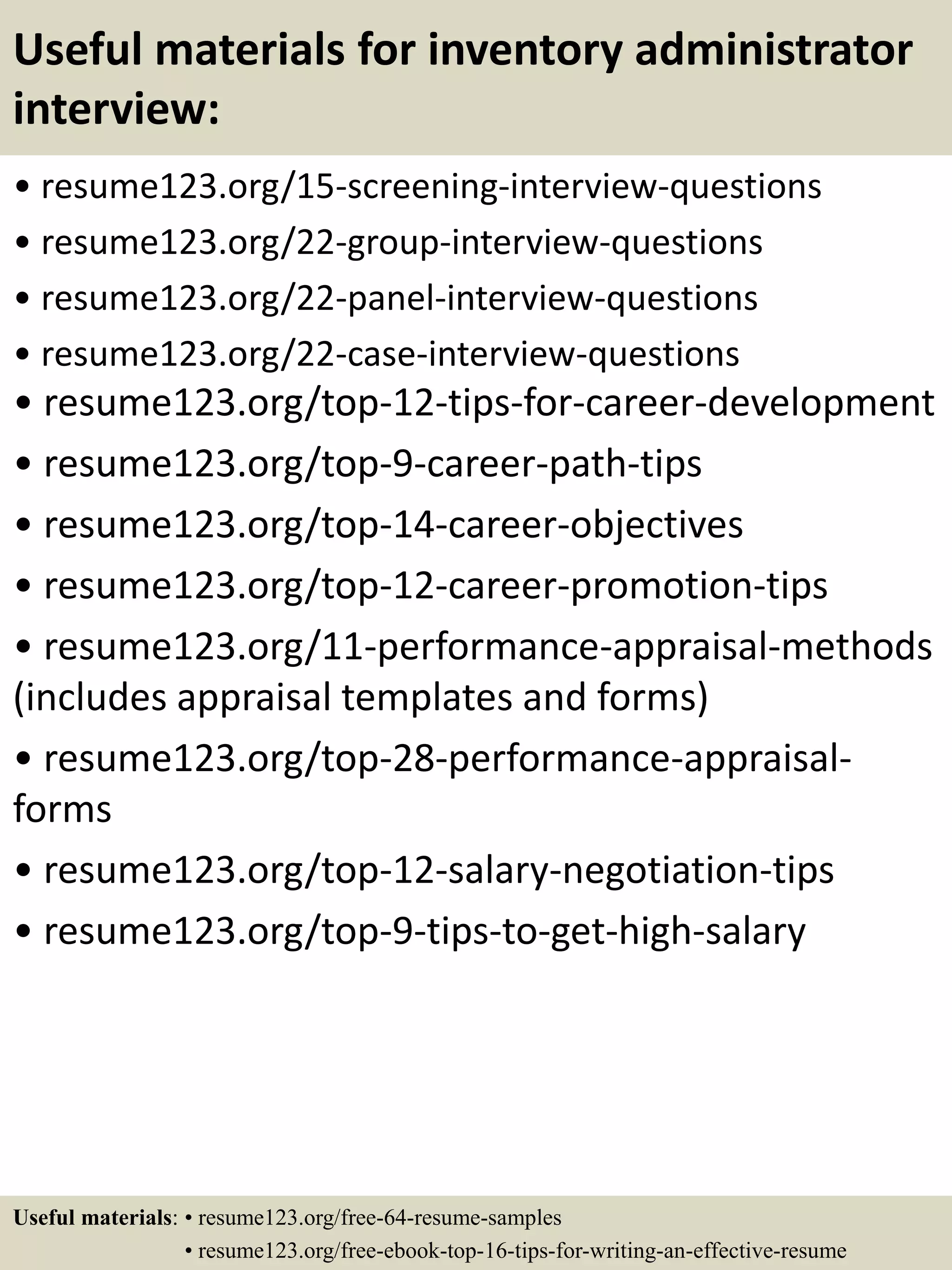 Useful materials for inventory administrator
interview:
• resume123.org/15-screening-interview-questions
• resume123.org/22-group-interview-questions
• resume123.org/22-panel-interview-questions
• resume123.org/22-case-interview-questions
• resume123.org/top-12-tips-for-career-development
• resume123.org/top-9-career-path-tips
• resume123.org/top-14-career-objectives
• resume123.org/top-12-career-promotion-tips
• resume123.org/11-performance-appraisal-methods
(includes appraisal templates and forms)
• resume123.org/top-28-performance-appraisal-
forms
• resume123.org/top-12-salary-negotiation-tips
• resume123.org/top-9-tips-to-get-high-salary
Useful materials: • resume123.org/free-64-resume-samples
• resume123.org/free-ebook-top-16-tips-for-writing-an-effective-resume
 