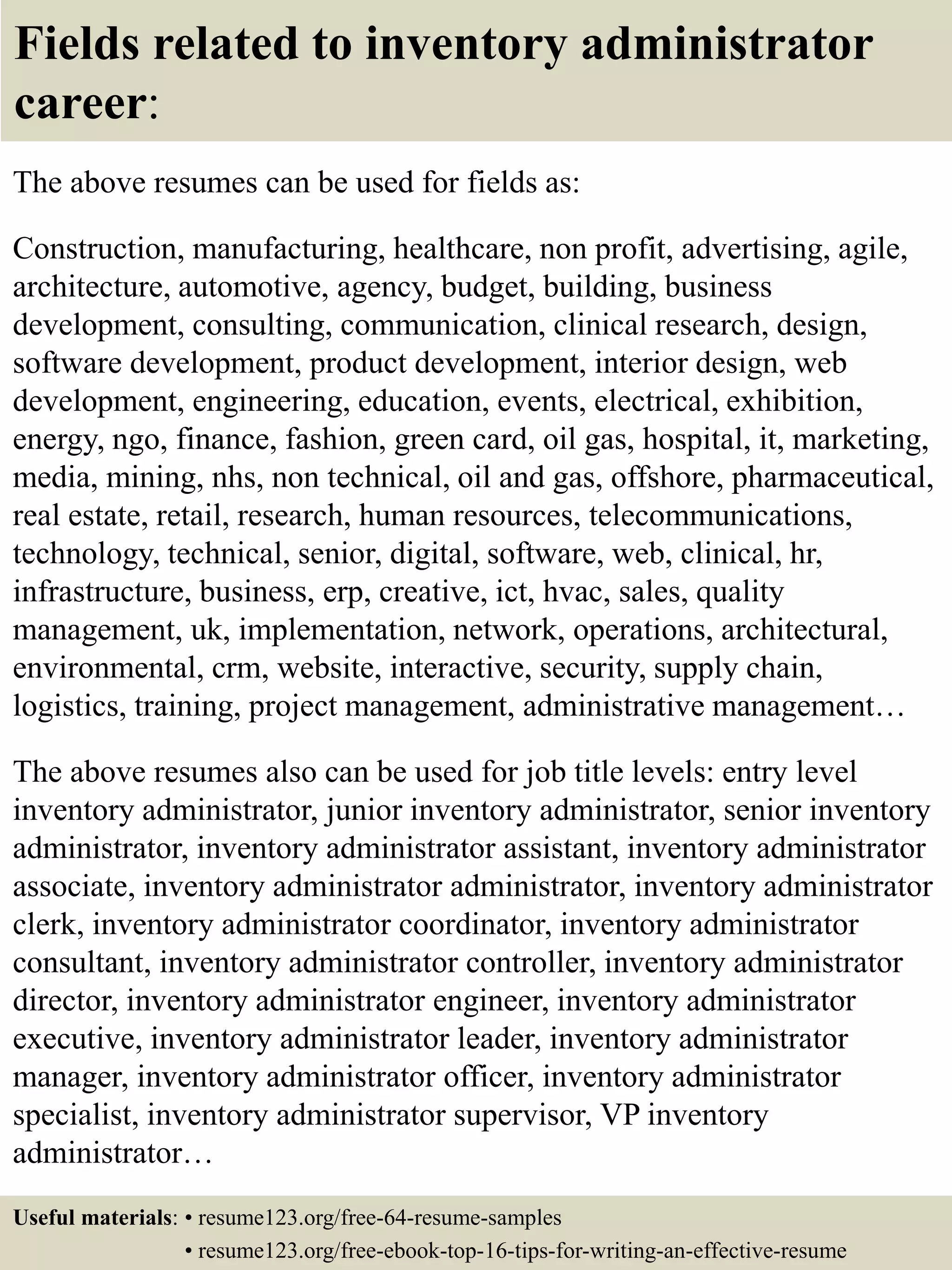 Fields related to inventory administrator
career:
The above resumes can be used for fields as:
Construction, manufacturing, healthcare, non profit, advertising, agile,
architecture, automotive, agency, budget, building, business
development, consulting, communication, clinical research, design,
software development, product development, interior design, web
development, engineering, education, events, electrical, exhibition,
energy, ngo, finance, fashion, green card, oil gas, hospital, it, marketing,
media, mining, nhs, non technical, oil and gas, offshore, pharmaceutical,
real estate, retail, research, human resources, telecommunications,
technology, technical, senior, digital, software, web, clinical, hr,
infrastructure, business, erp, creative, ict, hvac, sales, quality
management, uk, implementation, network, operations, architectural,
environmental, crm, website, interactive, security, supply chain,
logistics, training, project management, administrative management…
The above resumes also can be used for job title levels: entry level
inventory administrator, junior inventory administrator, senior inventory
administrator, inventory administrator assistant, inventory administrator
associate, inventory administrator administrator, inventory administrator
clerk, inventory administrator coordinator, inventory administrator
consultant, inventory administrator controller, inventory administrator
director, inventory administrator engineer, inventory administrator
executive, inventory administrator leader, inventory administrator
manager, inventory administrator officer, inventory administrator
specialist, inventory administrator supervisor, VP inventory
administrator…
Useful materials: • resume123.org/free-64-resume-samples
• resume123.org/free-ebook-top-16-tips-for-writing-an-effective-resume
 