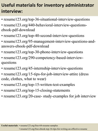 Useful materials for inventory administrator
interview:
• resume123.org/top-36-situational-interview-questions
• resume123.org/440-behavioral-interview-questions-
ebook-pdf-download
• resume123.org/top-40-second-interview-questions
• resume123.org/95-management-interview-questions-and-
answers-ebook-pdf-download
• resume123.org/top-30-phone-interview-questions
• resume123.org/290-competency-based-interview-
questions
• resume123.org/45-internship-interview-questions
• resume123.org/15-tips-for-job-interview-attire (dress
code, clothes, what to wear)
• resume123.org/top-15-written-test-examples
• resume123.org/top-15-closing-statements
• resume123.org/20-case- study-examples for job interview
Useful materials: • resume123.org/free-64-resume-samples
• resume123.org/free-ebook-top-16-tips-for-writing-an-effective-resume
 
