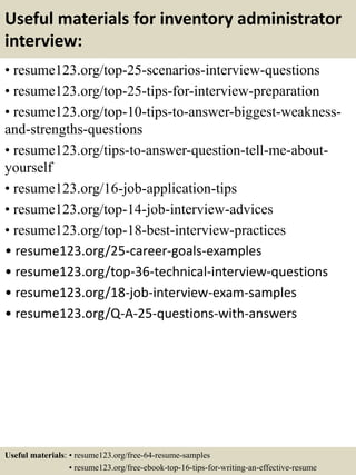 Useful materials for inventory administrator
interview:
• resume123.org/top-25-scenarios-interview-questions
• resume123.org/top-25-tips-for-interview-preparation
• resume123.org/top-10-tips-to-answer-biggest-weakness-
and-strengths-questions
• resume123.org/tips-to-answer-question-tell-me-about-
yourself
• resume123.org/16-job-application-tips
• resume123.org/top-14-job-interview-advices
• resume123.org/top-18-best-interview-practices
• resume123.org/25-career-goals-examples
• resume123.org/top-36-technical-interview-questions
• resume123.org/18-job-interview-exam-samples
• resume123.org/Q-A-25-questions-with-answers
Useful materials: • resume123.org/free-64-resume-samples
• resume123.org/free-ebook-top-16-tips-for-writing-an-effective-resume
 