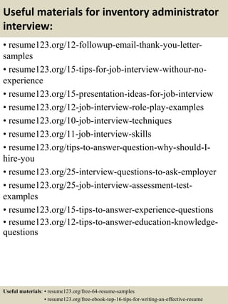 Useful materials for inventory administrator
interview:
• resume123.org/12-followup-email-thank-you-letter-
samples
• resume123.org/15-tips-for-job-interview-withour-no-
experience
• resume123.org/15-presentation-ideas-for-job-interview
• resume123.org/12-job-interview-role-play-examples
• resume123.org/10-job-interview-techniques
• resume123.org/11-job-interview-skills
• resume123.org/tips-to-answer-question-why-should-I-
hire-you
• resume123.org/25-interview-questions-to-ask-employer
• resume123.org/25-job-interview-assessment-test-
examples
• resume123.org/15-tips-to-answer-experience-questions
• resume123.org/12-tips-to-answer-education-knowledge-
questions
Useful materials: • resume123.org/free-64-resume-samples
• resume123.org/free-ebook-top-16-tips-for-writing-an-effective-resume
 