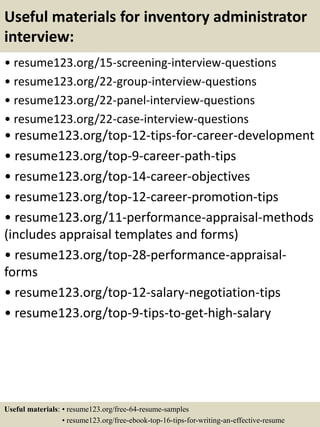 Useful materials for inventory administrator
interview:
• resume123.org/15-screening-interview-questions
• resume123.org/22-group-interview-questions
• resume123.org/22-panel-interview-questions
• resume123.org/22-case-interview-questions
• resume123.org/top-12-tips-for-career-development
• resume123.org/top-9-career-path-tips
• resume123.org/top-14-career-objectives
• resume123.org/top-12-career-promotion-tips
• resume123.org/11-performance-appraisal-methods
(includes appraisal templates and forms)
• resume123.org/top-28-performance-appraisal-
forms
• resume123.org/top-12-salary-negotiation-tips
• resume123.org/top-9-tips-to-get-high-salary
Useful materials: • resume123.org/free-64-resume-samples
• resume123.org/free-ebook-top-16-tips-for-writing-an-effective-resume
 