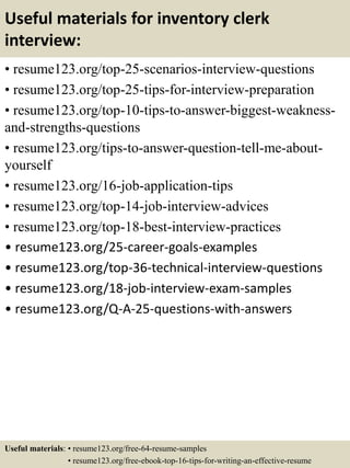 Useful materials for inventory clerk
interview:
• resume123.org/top-25-scenarios-interview-questions
• resume123.org/top-25-tips-for-interview-preparation
• resume123.org/top-10-tips-to-answer-biggest-weakness-
and-strengths-questions
• resume123.org/tips-to-answer-question-tell-me-about-
yourself
• resume123.org/16-job-application-tips
• resume123.org/top-14-job-interview-advices
• resume123.org/top-18-best-interview-practices
• resume123.org/25-career-goals-examples
• resume123.org/top-36-technical-interview-questions
• resume123.org/18-job-interview-exam-samples
• resume123.org/Q-A-25-questions-with-answers
Useful materials: • resume123.org/free-64-resume-samples
• resume123.org/free-ebook-top-16-tips-for-writing-an-effective-resume
 