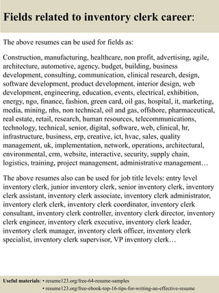 Fields related to inventory clerk career:
The above resumes can be used for fields as:
Construction, manufacturing, healthcare, non profit, advertising, agile,
architecture, automotive, agency, budget, building, business
development, consulting, communication, clinical research, design,
software development, product development, interior design, web
development, engineering, education, events, electrical, exhibition,
energy, ngo, finance, fashion, green card, oil gas, hospital, it, marketing,
media, mining, nhs, non technical, oil and gas, offshore, pharmaceutical,
real estate, retail, research, human resources, telecommunications,
technology, technical, senior, digital, software, web, clinical, hr,
infrastructure, business, erp, creative, ict, hvac, sales, quality
management, uk, implementation, network, operations, architectural,
environmental, crm, website, interactive, security, supply chain,
logistics, training, project management, administrative management…
The above resumes also can be used for job title levels: entry level
inventory clerk, junior inventory clerk, senior inventory clerk, inventory
clerk assistant, inventory clerk associate, inventory clerk administrator,
inventory clerk clerk, inventory clerk coordinator, inventory clerk
consultant, inventory clerk controller, inventory clerk director, inventory
clerk engineer, inventory clerk executive, inventory clerk leader,
inventory clerk manager, inventory clerk officer, inventory clerk
specialist, inventory clerk supervisor, VP inventory clerk…
Useful materials: • resume123.org/free-64-resume-samples
• resume123.org/free-ebook-top-16-tips-for-writing-an-effective-resume
 
