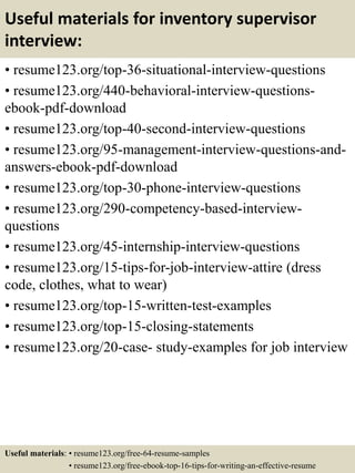 Useful materials for inventory supervisor
interview:
• resume123.org/top-36-situational-interview-questions
• resume123.org/440-behavioral-interview-questions-
ebook-pdf-download
• resume123.org/top-40-second-interview-questions
• resume123.org/95-management-interview-questions-and-
answers-ebook-pdf-download
• resume123.org/top-30-phone-interview-questions
• resume123.org/290-competency-based-interview-
questions
• resume123.org/45-internship-interview-questions
• resume123.org/15-tips-for-job-interview-attire (dress
code, clothes, what to wear)
• resume123.org/top-15-written-test-examples
• resume123.org/top-15-closing-statements
• resume123.org/20-case- study-examples for job interview
Useful materials: • resume123.org/free-64-resume-samples
• resume123.org/free-ebook-top-16-tips-for-writing-an-effective-resume
 