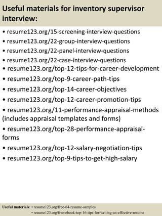 Useful materials for inventory supervisor
interview:
• resume123.org/15-screening-interview-questions
• resume123.org/22-group-interview-questions
• resume123.org/22-panel-interview-questions
• resume123.org/22-case-interview-questions
• resume123.org/top-12-tips-for-career-development
• resume123.org/top-9-career-path-tips
• resume123.org/top-14-career-objectives
• resume123.org/top-12-career-promotion-tips
• resume123.org/11-performance-appraisal-methods
(includes appraisal templates and forms)
• resume123.org/top-28-performance-appraisal-
forms
• resume123.org/top-12-salary-negotiation-tips
• resume123.org/top-9-tips-to-get-high-salary
Useful materials: • resume123.org/free-64-resume-samples
• resume123.org/free-ebook-top-16-tips-for-writing-an-effective-resume
 