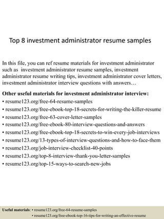 Top 8 investment administrator resume samples
In this file, you can ref resume materials for investment administrator
such as investment administrator resume samples, investment
administrator resume writing tips, investment administrator cover letters,
investment administrator interview questions with answers…
Other useful materials for investment administrator interview:
• resume123.org/free-64-resume-samples
• resume123.org/free-ebook-top-18-secrets-for-writing-the-killer-resume
• resume123.org/free-63-cover-letter-samples
• resume123.org/free-ebook-80-interview-questions-and-answers
• resume123.org/free-ebook-top-18-secrets-to-win-every-job-interviews
• resume123.org/13-types-of-interview-questions-and-how-to-face-them
• resume123.org/job-interview-checklist-40-points
• resume123.org/top-8-interview-thank-you-letter-samples
• resume123.org/top-15-ways-to-search-new-jobs
Useful materials: • resume123.org/free-64-resume-samples
• resume123.org/free-ebook-top-16-tips-for-writing-an-effective-resume
 