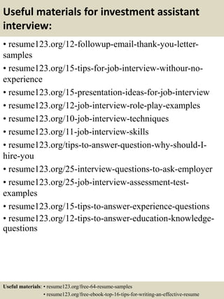 Useful materials for investment assistant
interview:
• resume123.org/12-followup-email-thank-you-letter-
samples
• resume123.org/15-tips-for-job-interview-withour-no-
experience
• resume123.org/15-presentation-ideas-for-job-interview
• resume123.org/12-job-interview-role-play-examples
• resume123.org/10-job-interview-techniques
• resume123.org/11-job-interview-skills
• resume123.org/tips-to-answer-question-why-should-I-
hire-you
• resume123.org/25-interview-questions-to-ask-employer
• resume123.org/25-job-interview-assessment-test-
examples
• resume123.org/15-tips-to-answer-experience-questions
• resume123.org/12-tips-to-answer-education-knowledge-
questions
Useful materials: • resume123.org/free-64-resume-samples
• resume123.org/free-ebook-top-16-tips-for-writing-an-effective-resume
 