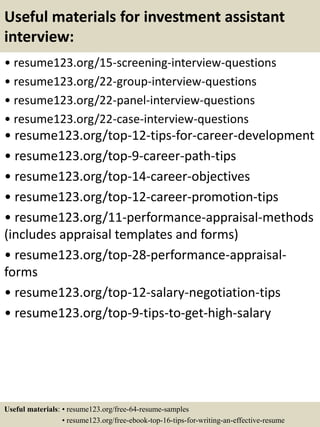Useful materials for investment assistant
interview:
• resume123.org/15-screening-interview-questions
• resume123.org/22-group-interview-questions
• resume123.org/22-panel-interview-questions
• resume123.org/22-case-interview-questions
• resume123.org/top-12-tips-for-career-development
• resume123.org/top-9-career-path-tips
• resume123.org/top-14-career-objectives
• resume123.org/top-12-career-promotion-tips
• resume123.org/11-performance-appraisal-methods
(includes appraisal templates and forms)
• resume123.org/top-28-performance-appraisal-
forms
• resume123.org/top-12-salary-negotiation-tips
• resume123.org/top-9-tips-to-get-high-salary
Useful materials: • resume123.org/free-64-resume-samples
• resume123.org/free-ebook-top-16-tips-for-writing-an-effective-resume
 