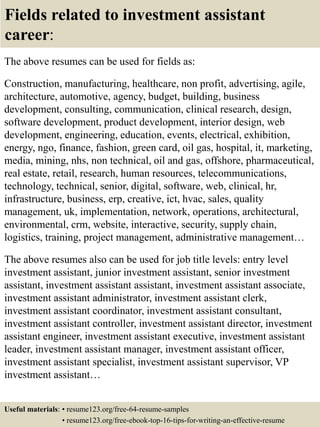 Fields related to investment assistant
career:
The above resumes can be used for fields as:
Construction, manufacturing, healthcare, non profit, advertising, agile,
architecture, automotive, agency, budget, building, business
development, consulting, communication, clinical research, design,
software development, product development, interior design, web
development, engineering, education, events, electrical, exhibition,
energy, ngo, finance, fashion, green card, oil gas, hospital, it, marketing,
media, mining, nhs, non technical, oil and gas, offshore, pharmaceutical,
real estate, retail, research, human resources, telecommunications,
technology, technical, senior, digital, software, web, clinical, hr,
infrastructure, business, erp, creative, ict, hvac, sales, quality
management, uk, implementation, network, operations, architectural,
environmental, crm, website, interactive, security, supply chain,
logistics, training, project management, administrative management…
The above resumes also can be used for job title levels: entry level
investment assistant, junior investment assistant, senior investment
assistant, investment assistant assistant, investment assistant associate,
investment assistant administrator, investment assistant clerk,
investment assistant coordinator, investment assistant consultant,
investment assistant controller, investment assistant director, investment
assistant engineer, investment assistant executive, investment assistant
leader, investment assistant manager, investment assistant officer,
investment assistant specialist, investment assistant supervisor, VP
investment assistant…
Useful materials: • resume123.org/free-64-resume-samples
• resume123.org/free-ebook-top-16-tips-for-writing-an-effective-resume
 