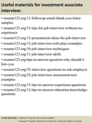 Useful materials for investment associate
interview:
• resume123.org/12-followup-email-thank-you-letter-
samples
• resume123.org/15-tips-for-job-interview-withour-no-
experience
• resume123.org/15-presentation-ideas-for-job-interview
• resume123.org/12-job-interview-role-play-examples
• resume123.org/10-job-interview-techniques
• resume123.org/11-job-interview-skills
• resume123.org/tips-to-answer-question-why-should-I-
hire-you
• resume123.org/25-interview-questions-to-ask-employer
• resume123.org/25-job-interview-assessment-test-
examples
• resume123.org/15-tips-to-answer-experience-questions
• resume123.org/12-tips-to-answer-education-knowledge-
questions
Useful materials: • resume123.org/free-64-resume-samples
• resume123.org/free-ebook-top-16-tips-for-writing-an-effective-resume
 