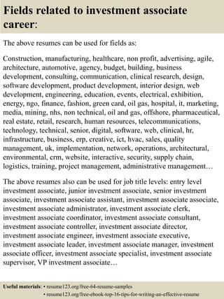 Fields related to investment associate
career:
The above resumes can be used for fields as:
Construction, manufacturing, healthcare, non profit, advertising, agile,
architecture, automotive, agency, budget, building, business
development, consulting, communication, clinical research, design,
software development, product development, interior design, web
development, engineering, education, events, electrical, exhibition,
energy, ngo, finance, fashion, green card, oil gas, hospital, it, marketing,
media, mining, nhs, non technical, oil and gas, offshore, pharmaceutical,
real estate, retail, research, human resources, telecommunications,
technology, technical, senior, digital, software, web, clinical, hr,
infrastructure, business, erp, creative, ict, hvac, sales, quality
management, uk, implementation, network, operations, architectural,
environmental, crm, website, interactive, security, supply chain,
logistics, training, project management, administrative management…
The above resumes also can be used for job title levels: entry level
investment associate, junior investment associate, senior investment
associate, investment associate assistant, investment associate associate,
investment associate administrator, investment associate clerk,
investment associate coordinator, investment associate consultant,
investment associate controller, investment associate director,
investment associate engineer, investment associate executive,
investment associate leader, investment associate manager, investment
associate officer, investment associate specialist, investment associate
supervisor, VP investment associate…
Useful materials: • resume123.org/free-64-resume-samples
• resume123.org/free-ebook-top-16-tips-for-writing-an-effective-resume
 