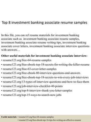 Top 8 investment banking associate resume samples
In this file, you can ref resume materials for investment banking
associate such as investment banking associate resume samples,
investment banking associate resume writing tips, investment banking
associate cover letters, investment banking associate interview questions
with answers…
Other useful materials for investment banking associate interview:
• resume123.org/free-64-resume-samples
• resume123.org/free-ebook-top-18-secrets-for-writing-the-killer-resume
• resume123.org/free-63-cover-letter-samples
• resume123.org/free-ebook-80-interview-questions-and-answers
• resume123.org/free-ebook-top-18-secrets-to-win-every-job-interviews
• resume123.org/13-types-of-interview-questions-and-how-to-face-them
• resume123.org/job-interview-checklist-40-points
• resume123.org/top-8-interview-thank-you-letter-samples
• resume123.org/top-15-ways-to-search-new-jobs
Useful materials: • resume123.org/free-64-resume-samples
• resume123.org/free-ebook-top-16-tips-for-writing-an-effective-resume
 