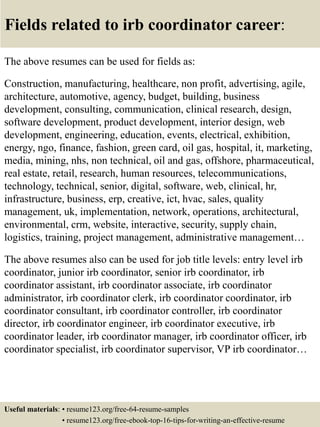 Fields related to irb coordinator career:
The above resumes can be used for fields as:
Construction, manufacturing, healthcare, non profit, advertising, agile,
architecture, automotive, agency, budget, building, business
development, consulting, communication, clinical research, design,
software development, product development, interior design, web
development, engineering, education, events, electrical, exhibition,
energy, ngo, finance, fashion, green card, oil gas, hospital, it, marketing,
media, mining, nhs, non technical, oil and gas, offshore, pharmaceutical,
real estate, retail, research, human resources, telecommunications,
technology, technical, senior, digital, software, web, clinical, hr,
infrastructure, business, erp, creative, ict, hvac, sales, quality
management, uk, implementation, network, operations, architectural,
environmental, crm, website, interactive, security, supply chain,
logistics, training, project management, administrative management…
The above resumes also can be used for job title levels: entry level irb
coordinator, junior irb coordinator, senior irb coordinator, irb
coordinator assistant, irb coordinator associate, irb coordinator
administrator, irb coordinator clerk, irb coordinator coordinator, irb
coordinator consultant, irb coordinator controller, irb coordinator
director, irb coordinator engineer, irb coordinator executive, irb
coordinator leader, irb coordinator manager, irb coordinator officer, irb
coordinator specialist, irb coordinator supervisor, VP irb coordinator…
Useful materials: • resume123.org/free-64-resume-samples
• resume123.org/free-ebook-top-16-tips-for-writing-an-effective-resume
 