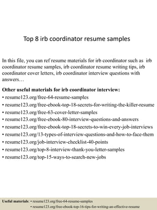 Top 8 irb coordinator resume samples
In this file, you can ref resume materials for irb coordinator such as irb
coordinator resume samples, irb coordinator resume writing tips, irb
coordinator cover letters, irb coordinator interview questions with
answers…
Other useful materials for irb coordinator interview:
• resume123.org/free-64-resume-samples
• resume123.org/free-ebook-top-18-secrets-for-writing-the-killer-resume
• resume123.org/free-63-cover-letter-samples
• resume123.org/free-ebook-80-interview-questions-and-answers
• resume123.org/free-ebook-top-18-secrets-to-win-every-job-interviews
• resume123.org/13-types-of-interview-questions-and-how-to-face-them
• resume123.org/job-interview-checklist-40-points
• resume123.org/top-8-interview-thank-you-letter-samples
• resume123.org/top-15-ways-to-search-new-jobs
Useful materials: • resume123.org/free-64-resume-samples
• resume123.org/free-ebook-top-16-tips-for-writing-an-effective-resume
 