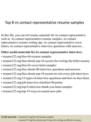Top 8 irs contact representative resume samples
In this file, you can ref resume materials for irs contact representative
such as irs contact representative resume samples, irs contact
representative resume writing tips, irs contact representative cover
letters, irs contact representative interview questions with answers…
Other useful materials for irs contact representative interview:
• resume123.org/free-64-resume-samples
• resume123.org/free-ebook-top-18-secrets-for-writing-the-killer-resume
• resume123.org/free-63-cover-letter-samples
• resume123.org/free-ebook-80-interview-questions-and-answers
• resume123.org/free-ebook-top-18-secrets-to-win-every-job-interviews
• resume123.org/13-types-of-interview-questions-and-how-to-face-them
• resume123.org/job-interview-checklist-40-points
• resume123.org/top-8-interview-thank-you-letter-samples
• resume123.org/top-15-ways-to-search-new-jobs
Useful materials: • resume123.org/free-64-resume-samples
• resume123.org/free-ebook-top-16-tips-for-writing-an-effective-resume
 