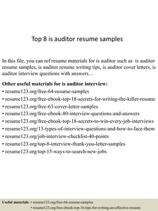 Top 8 is auditor resume samples
In this file, you can ref resume materials for is auditor such as is auditor
resume samples, is auditor resume writing tips, is auditor cover letters, is
auditor interview questions with answers…
Other useful materials for is auditor interview:
• resume123.org/free-64-resume-samples
• resume123.org/free-ebook-top-18-secrets-for-writing-the-killer-resume
• resume123.org/free-63-cover-letter-samples
• resume123.org/free-ebook-80-interview-questions-and-answers
• resume123.org/free-ebook-top-18-secrets-to-win-every-job-interviews
• resume123.org/13-types-of-interview-questions-and-how-to-face-them
• resume123.org/job-interview-checklist-40-points
• resume123.org/top-8-interview-thank-you-letter-samples
• resume123.org/top-15-ways-to-search-new-jobs
Useful materials: • resume123.org/free-64-resume-samples
• resume123.org/free-ebook-top-16-tips-for-writing-an-effective-resume
 