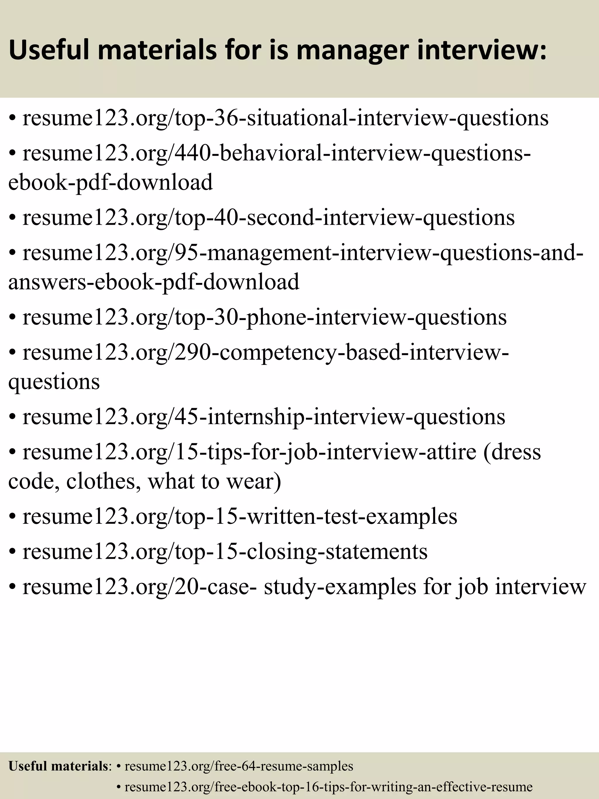 Useful materials for is manager interview:
• resume123.org/top-36-situational-interview-questions
• resume123.org/440-behavioral-interview-questions-
ebook-pdf-download
• resume123.org/top-40-second-interview-questions
• resume123.org/95-management-interview-questions-and-
answers-ebook-pdf-download
• resume123.org/top-30-phone-interview-questions
• resume123.org/290-competency-based-interview-
questions
• resume123.org/45-internship-interview-questions
• resume123.org/15-tips-for-job-interview-attire (dress
code, clothes, what to wear)
• resume123.org/top-15-written-test-examples
• resume123.org/top-15-closing-statements
• resume123.org/20-case- study-examples for job interview
Useful materials: • resume123.org/free-64-resume-samples
• resume123.org/free-ebook-top-16-tips-for-writing-an-effective-resume
 