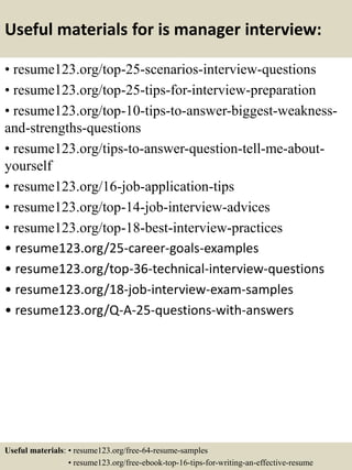 Useful materials for is manager interview:
• resume123.org/top-25-scenarios-interview-questions
• resume123.org/top-25-tips-for-interview-preparation
• resume123.org/top-10-tips-to-answer-biggest-weakness-
and-strengths-questions
• resume123.org/tips-to-answer-question-tell-me-about-
yourself
• resume123.org/16-job-application-tips
• resume123.org/top-14-job-interview-advices
• resume123.org/top-18-best-interview-practices
• resume123.org/25-career-goals-examples
• resume123.org/top-36-technical-interview-questions
• resume123.org/18-job-interview-exam-samples
• resume123.org/Q-A-25-questions-with-answers
Useful materials: • resume123.org/free-64-resume-samples
• resume123.org/free-ebook-top-16-tips-for-writing-an-effective-resume
 