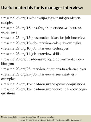 Useful materials for is manager interview:
• resume123.org/12-followup-email-thank-you-letter-
samples
• resume123.org/15-tips-for-job-interview-withour-no-
experience
• resume123.org/15-presentation-ideas-for-job-interview
• resume123.org/12-job-interview-role-play-examples
• resume123.org/10-job-interview-techniques
• resume123.org/11-job-interview-skills
• resume123.org/tips-to-answer-question-why-should-I-
hire-you
• resume123.org/25-interview-questions-to-ask-employer
• resume123.org/25-job-interview-assessment-test-
examples
• resume123.org/15-tips-to-answer-experience-questions
• resume123.org/12-tips-to-answer-education-knowledge-
questions
Useful materials: • resume123.org/free-64-resume-samples
• resume123.org/free-ebook-top-16-tips-for-writing-an-effective-resume
 