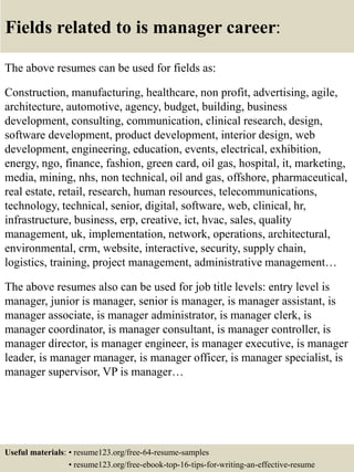 Fields related to is manager career:
The above resumes can be used for fields as:
Construction, manufacturing, healthcare, non profit, advertising, agile,
architecture, automotive, agency, budget, building, business
development, consulting, communication, clinical research, design,
software development, product development, interior design, web
development, engineering, education, events, electrical, exhibition,
energy, ngo, finance, fashion, green card, oil gas, hospital, it, marketing,
media, mining, nhs, non technical, oil and gas, offshore, pharmaceutical,
real estate, retail, research, human resources, telecommunications,
technology, technical, senior, digital, software, web, clinical, hr,
infrastructure, business, erp, creative, ict, hvac, sales, quality
management, uk, implementation, network, operations, architectural,
environmental, crm, website, interactive, security, supply chain,
logistics, training, project management, administrative management…
The above resumes also can be used for job title levels: entry level is
manager, junior is manager, senior is manager, is manager assistant, is
manager associate, is manager administrator, is manager clerk, is
manager coordinator, is manager consultant, is manager controller, is
manager director, is manager engineer, is manager executive, is manager
leader, is manager manager, is manager officer, is manager specialist, is
manager supervisor, VP is manager…
Useful materials: • resume123.org/free-64-resume-samples
• resume123.org/free-ebook-top-16-tips-for-writing-an-effective-resume
 