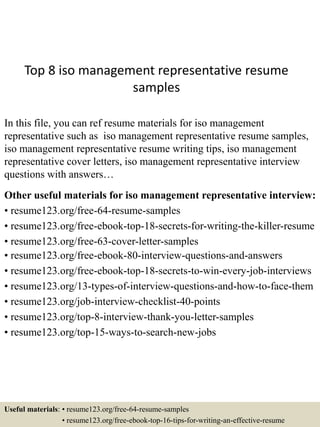 Top 8 iso management representative resume
samples
In this file, you can ref resume materials for iso management
representative such as iso management representative resume samples,
iso management representative resume writing tips, iso management
representative cover letters, iso management representative interview
questions with answers…
Other useful materials for iso management representative interview:
• resume123.org/free-64-resume-samples
• resume123.org/free-ebook-top-18-secrets-for-writing-the-killer-resume
• resume123.org/free-63-cover-letter-samples
• resume123.org/free-ebook-80-interview-questions-and-answers
• resume123.org/free-ebook-top-18-secrets-to-win-every-job-interviews
• resume123.org/13-types-of-interview-questions-and-how-to-face-them
• resume123.org/job-interview-checklist-40-points
• resume123.org/top-8-interview-thank-you-letter-samples
• resume123.org/top-15-ways-to-search-new-jobs
Useful materials: • resume123.org/free-64-resume-samples
• resume123.org/free-ebook-top-16-tips-for-writing-an-effective-resume
 