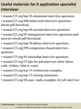 Useful materials for it application specialist
interview:
• resume123.org/top-36-situational-interview-questions
• resume123.org/440-behavioral-interview-questions-
ebook-pdf-download
• resume123.org/top-40-second-interview-questions
• resume123.org/95-management-interview-questions-and-
answers-ebook-pdf-download
• resume123.org/top-30-phone-interview-questions
• resume123.org/290-competency-based-interview-
questions
• resume123.org/45-internship-interview-questions
• resume123.org/15-tips-for-job-interview-attire (dress
code, clothes, what to wear)
• resume123.org/top-15-written-test-examples
• resume123.org/top-15-closing-statements
• resume123.org/20-case- study-examples for job interview
Useful materials: • resume123.org/free-64-resume-samples
• resume123.org/free-ebook-top-16-tips-for-writing-an-effective-resume
 