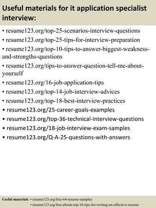 Useful materials for it application specialist
interview:
• resume123.org/top-25-scenarios-interview-questions
• resume123.org/top-25-tips-for-interview-preparation
• resume123.org/top-10-tips-to-answer-biggest-weakness-
and-strengths-questions
• resume123.org/tips-to-answer-question-tell-me-about-
yourself
• resume123.org/16-job-application-tips
• resume123.org/top-14-job-interview-advices
• resume123.org/top-18-best-interview-practices
• resume123.org/25-career-goals-examples
• resume123.org/top-36-technical-interview-questions
• resume123.org/18-job-interview-exam-samples
• resume123.org/Q-A-25-questions-with-answers
Useful materials: • resume123.org/free-64-resume-samples
• resume123.org/free-ebook-top-16-tips-for-writing-an-effective-resume
 