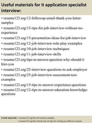 Useful materials for it application specialist
interview:
• resume123.org/12-followup-email-thank-you-letter-
samples
• resume123.org/15-tips-for-job-interview-withour-no-
experience
• resume123.org/15-presentation-ideas-for-job-interview
• resume123.org/12-job-interview-role-play-examples
• resume123.org/10-job-interview-techniques
• resume123.org/11-job-interview-skills
• resume123.org/tips-to-answer-question-why-should-I-
hire-you
• resume123.org/25-interview-questions-to-ask-employer
• resume123.org/25-job-interview-assessment-test-
examples
• resume123.org/15-tips-to-answer-experience-questions
• resume123.org/12-tips-to-answer-education-knowledge-
questions
Useful materials: • resume123.org/free-64-resume-samples
• resume123.org/free-ebook-top-16-tips-for-writing-an-effective-resume
 