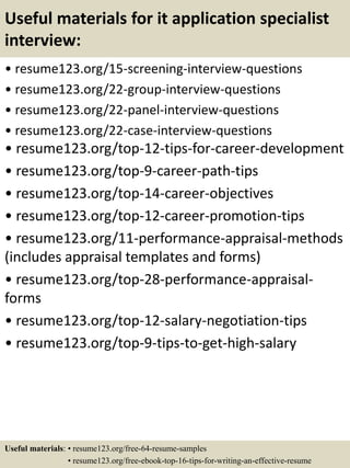 Useful materials for it application specialist
interview:
• resume123.org/15-screening-interview-questions
• resume123.org/22-group-interview-questions
• resume123.org/22-panel-interview-questions
• resume123.org/22-case-interview-questions
• resume123.org/top-12-tips-for-career-development
• resume123.org/top-9-career-path-tips
• resume123.org/top-14-career-objectives
• resume123.org/top-12-career-promotion-tips
• resume123.org/11-performance-appraisal-methods
(includes appraisal templates and forms)
• resume123.org/top-28-performance-appraisal-
forms
• resume123.org/top-12-salary-negotiation-tips
• resume123.org/top-9-tips-to-get-high-salary
Useful materials: • resume123.org/free-64-resume-samples
• resume123.org/free-ebook-top-16-tips-for-writing-an-effective-resume
 