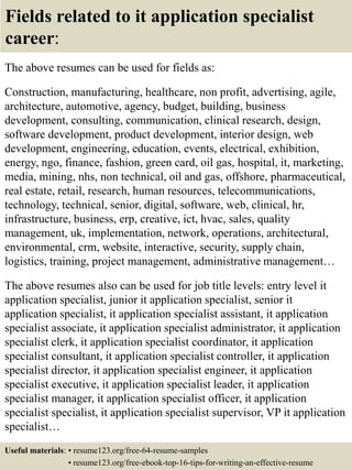 Fields related to it application specialist
career:
The above resumes can be used for fields as:
Construction, manufacturing, healthcare, non profit, advertising, agile,
architecture, automotive, agency, budget, building, business
development, consulting, communication, clinical research, design,
software development, product development, interior design, web
development, engineering, education, events, electrical, exhibition,
energy, ngo, finance, fashion, green card, oil gas, hospital, it, marketing,
media, mining, nhs, non technical, oil and gas, offshore, pharmaceutical,
real estate, retail, research, human resources, telecommunications,
technology, technical, senior, digital, software, web, clinical, hr,
infrastructure, business, erp, creative, ict, hvac, sales, quality
management, uk, implementation, network, operations, architectural,
environmental, crm, website, interactive, security, supply chain,
logistics, training, project management, administrative management…
The above resumes also can be used for job title levels: entry level it
application specialist, junior it application specialist, senior it
application specialist, it application specialist assistant, it application
specialist associate, it application specialist administrator, it application
specialist clerk, it application specialist coordinator, it application
specialist consultant, it application specialist controller, it application
specialist director, it application specialist engineer, it application
specialist executive, it application specialist leader, it application
specialist manager, it application specialist officer, it application
specialist specialist, it application specialist supervisor, VP it application
specialist…
Useful materials: • resume123.org/free-64-resume-samples
• resume123.org/free-ebook-top-16-tips-for-writing-an-effective-resume
 